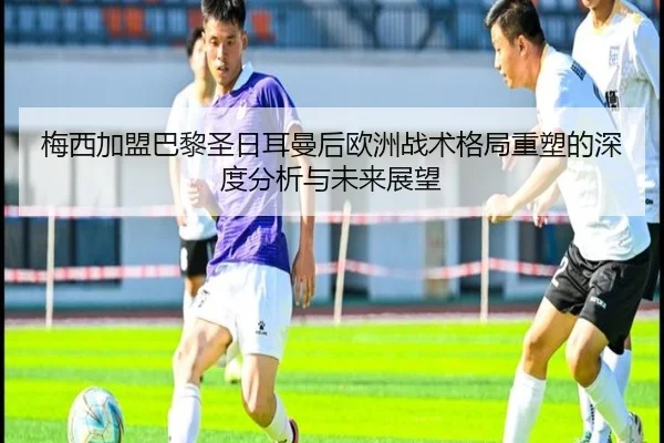 梅西加盟巴黎圣日耳曼后欧洲战术格局重塑的深度分析与未来展望