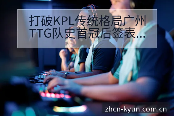 打破KPL传统格局广州TTG队史首冠后签表分析及赛程影响 - 开云